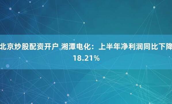 北京炒股配资开户 湘潭电化：上半年净利润同比下降18.21%