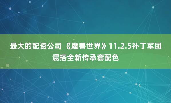 最大的配资公司 《魔兽世界》11.2.5补丁军团混搭全新传承套配色