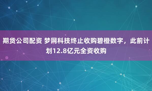 期货公司配资 梦网科技终止收购碧橙数字，此前计划12.8亿元全资收购
