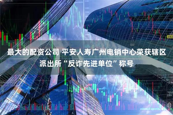 最大的配资公司 平安人寿广州电销中心荣获辖区派出所“反诈先进单位”称号