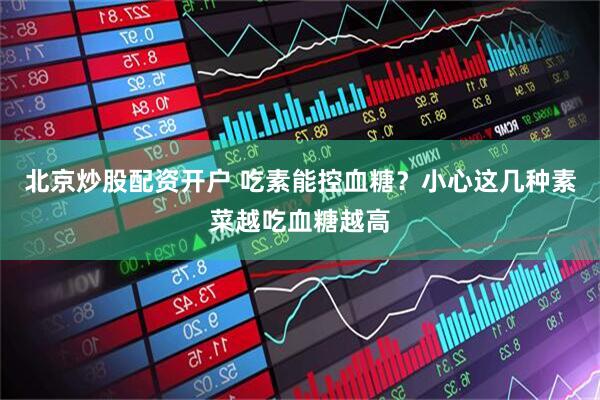 北京炒股配资开户 吃素能控血糖?小心这几种素菜越吃血糖越高