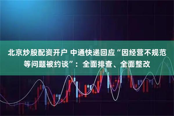 北京炒股配资开户 中通快递回应“因经营不规范等问题被约谈”:全面排查、全面整改