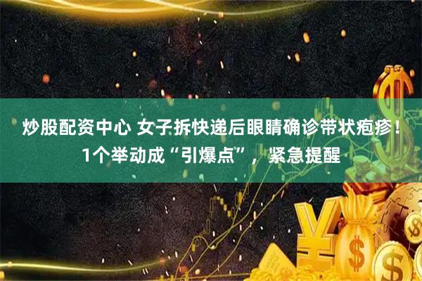 炒股配资中心 女子拆快递后眼睛确诊带状疱疹！1个举动成“引爆点”，紧急提醒