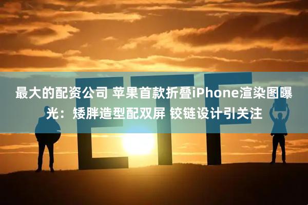 最大的配资公司 苹果首款折叠iPhone渲染图曝光：矮胖造型配双屏 铰链设计引关注