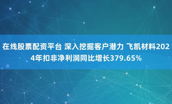 在线股票配资平台 深入挖掘客户潜力 飞凯材料2024年扣非净利润同比增长379.65%