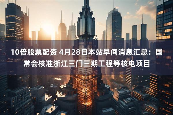 10倍股票配资 4月28日本站早间消息汇总：国常会核准浙江三门三期工程等核电项目
