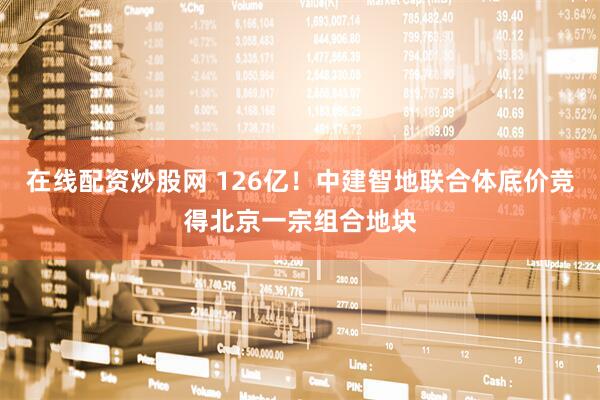 在线配资炒股网 126亿！中建智地联合体底价竞得北京一宗组合地块
