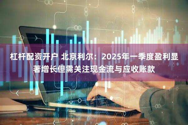 杠杆配资开户 北京利尔：2025年一季度盈利显著增长但需关注现金流与应收账款