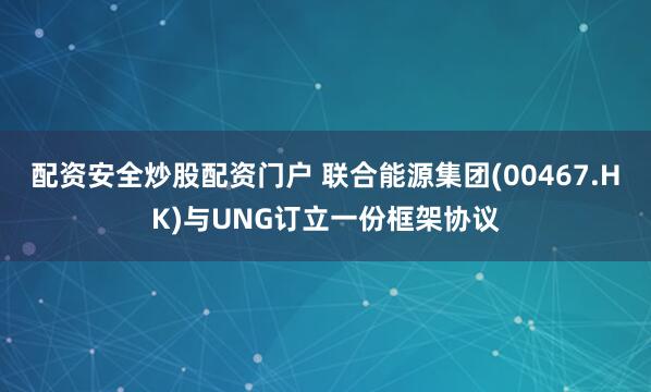 配资安全炒股配资门户 联合能源集团(00467.HK)与UNG订立一份框架协议