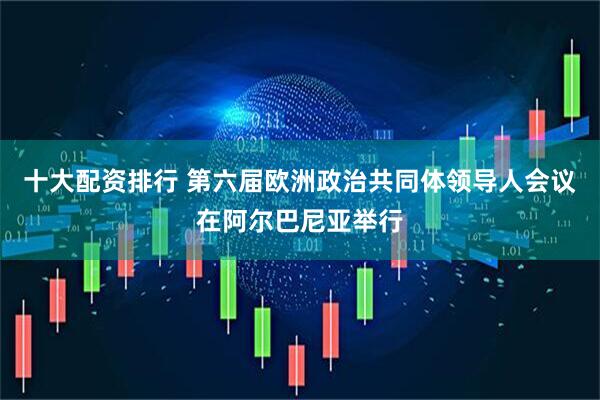 十大配资排行 第六届欧洲政治共同体领导人会议在阿尔巴尼亚举行