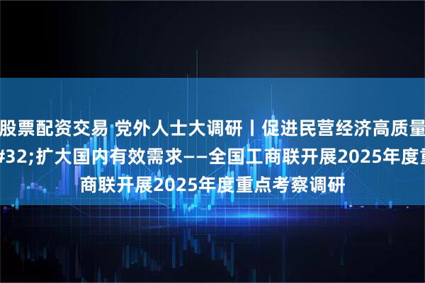 股票配资交易 党外人士大调研丨促进民营经济高质量发展&#32;扩大国内有效需求——全国工商联开展2025年度重点考察调研