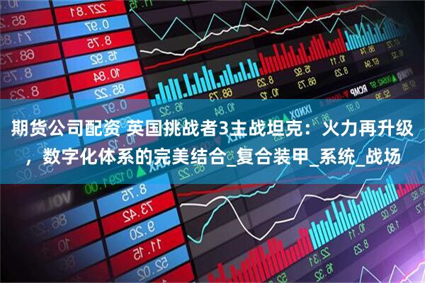 期货公司配资 英国挑战者3主战坦克：火力再升级，数字化体系的完美结合_复合装甲_系统_战场
