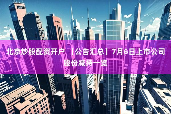 北京炒股配资开户 【公告汇总】7月6日上市公司股份减持一览