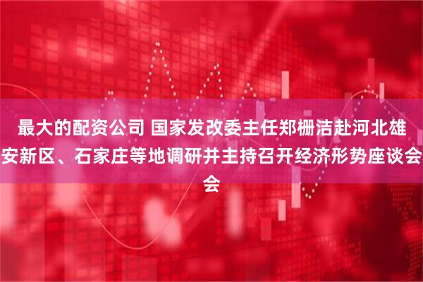 最大的配资公司 国家发改委主任郑栅洁赴河北雄安新区、石家庄等地调研并主持召开经济形势座谈会