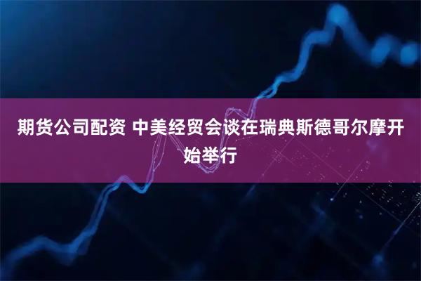 期货公司配资 中美经贸会谈在瑞典斯德哥尔摩开始举行