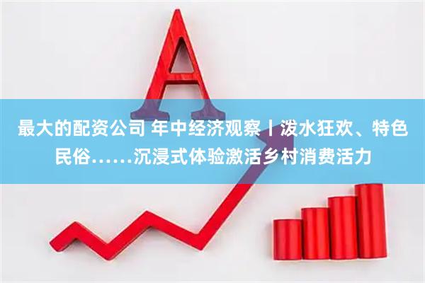 最大的配资公司 年中经济观察丨泼水狂欢、特色民俗……沉浸式体验激活乡村消费活力