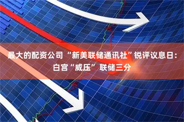 最大的配资公司 “新美联储通讯社”锐评议息日：白宫“威压” 联储三分