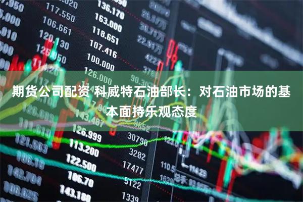 期货公司配资 科威特石油部长：对石油市场的基本面持乐观态度