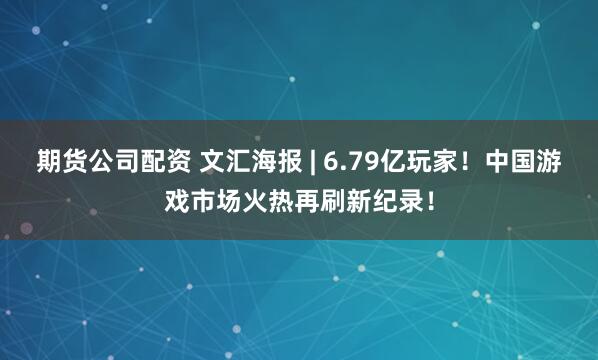 期货公司配资 文汇海报 | 6.79亿玩家！中国游戏市场火热再刷新纪录！