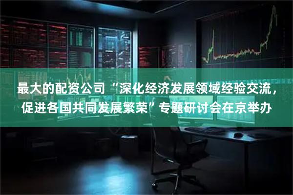 最大的配资公司 “深化经济发展领域经验交流，促进各国共同发展繁荣”专题研讨会在京举办