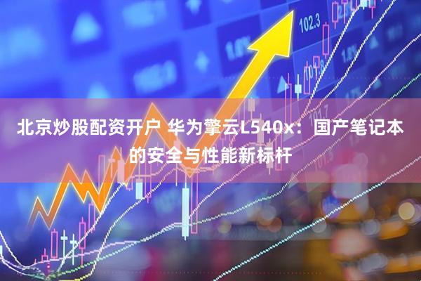 北京炒股配资开户 华为擎云L540x：国产笔记本的安全与性能新标杆