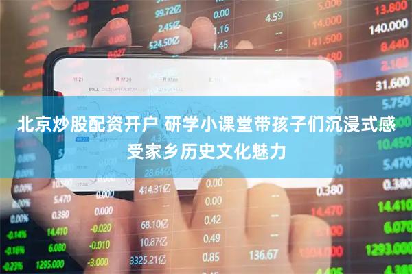 北京炒股配资开户 研学小课堂带孩子们沉浸式感受家乡历史文化魅力