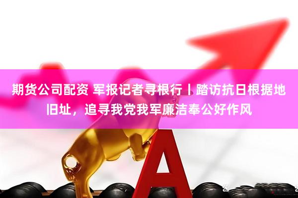 期货公司配资 军报记者寻根行丨踏访抗日根据地旧址，追寻我党我军廉洁奉公好作风