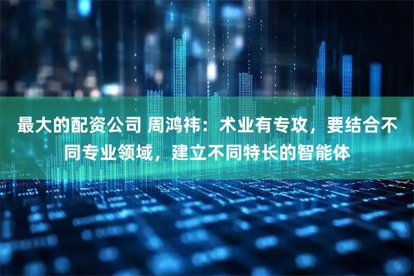 最大的配资公司 周鸿祎：术业有专攻，要结合不同专业领域，建立不同特长的智能体