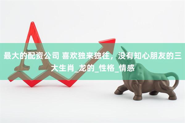最大的配资公司 喜欢独来独往，没有知心朋友的三大生肖_龙的_性格_情感