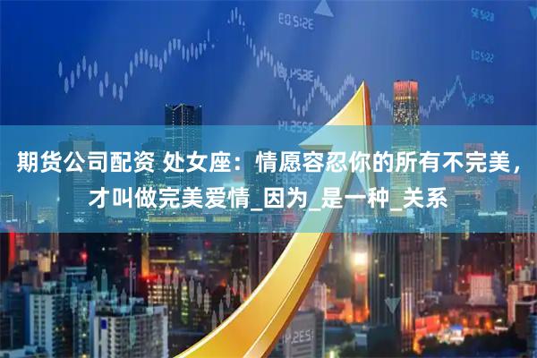 期货公司配资 处女座：情愿容忍你的所有不完美，才叫做完美爱情_因为_是一种_关系