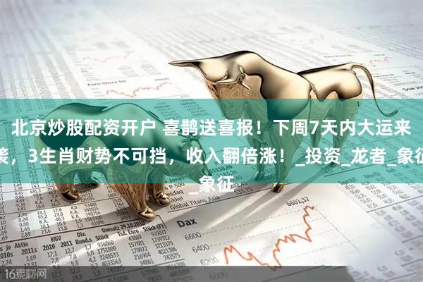 北京炒股配资开户 喜鹊送喜报！下周7天内大运来袭，3生肖财势不可挡，收入翻倍涨！_投资_龙者_象征