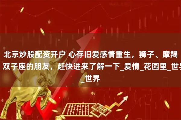 北京炒股配资开户 心存旧爱感情重生，狮子、摩羯、双子座的朋友，赶快进来了解一下_爱情_花园里_世界