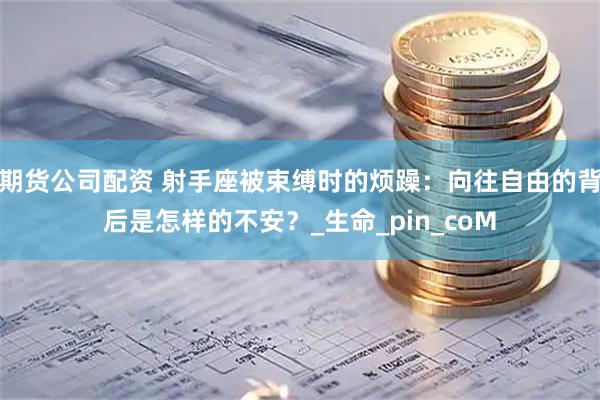 期货公司配资 射手座被束缚时的烦躁：向往自由的背后是怎样的不安？_生命_pin_coM