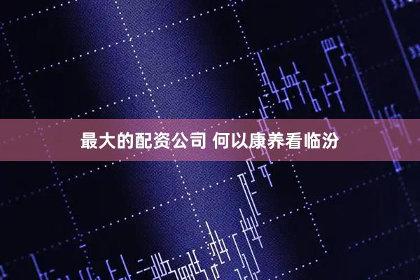 最大的配资公司 何以康养看临汾
