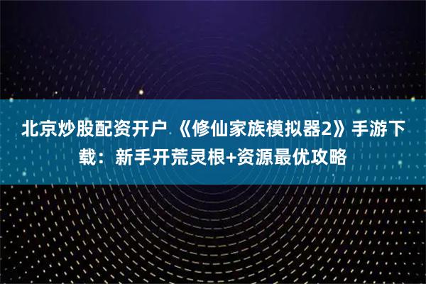 北京炒股配资开户 《修仙家族模拟器2》手游下载：新手开荒灵根+资源最优攻略
