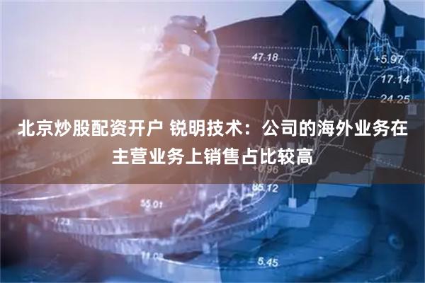 北京炒股配资开户 锐明技术：公司的海外业务在主营业务上销售占比较高